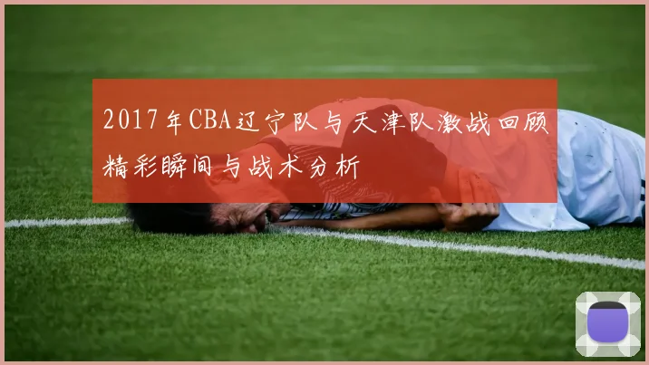 2017年CBA辽宁队与天津队激战回顾精彩瞬间与战术分析