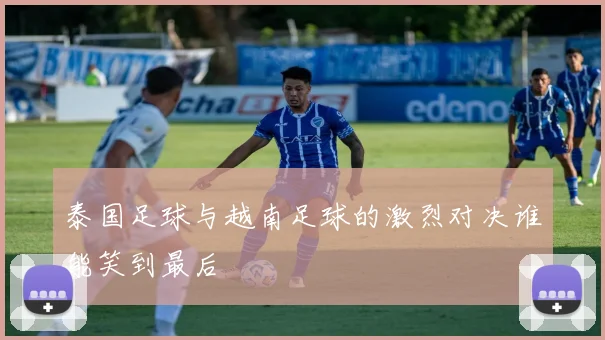 泰国足球与越南足球的激烈对决谁能笑到最后