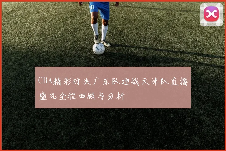 CBA精彩对决广东队迎战天津队直播盛况全程回顾与分析