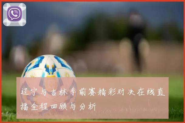 辽宁与吉林季前赛精彩对决在线直播全程回顾与分析