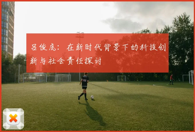 吕俊虎：在新时代背景下的科技创新与社会责任探讨