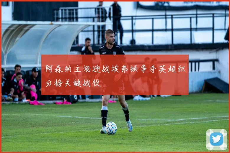 阿森纳主场迎战埃弗顿争夺英超积分榜关键战役