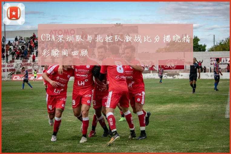 CBA深圳队与北控队激战比分揭晓精彩瞬间回顾
