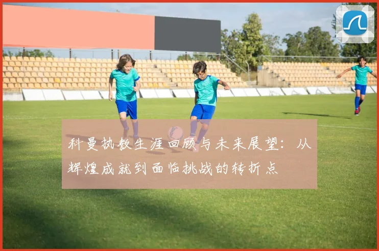 科曼执教生涯回顾与未来展望：从辉煌成就到面临挑战的转折点