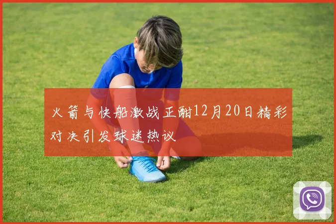 火箭与快船激战正酣12月20日精彩对决引发球迷热议