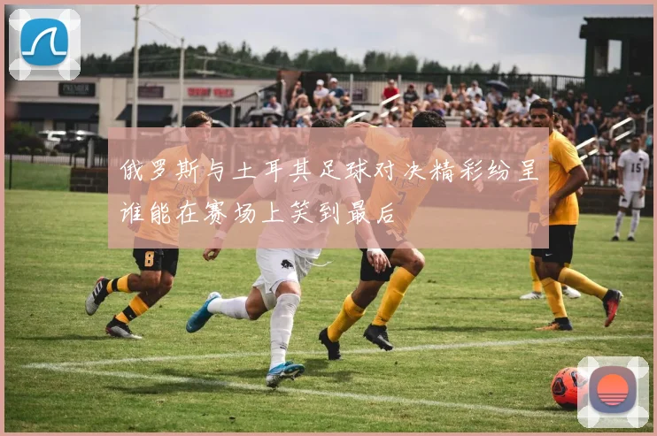 俄罗斯与土耳其足球对决精彩纷呈谁能在赛场上笑到最后