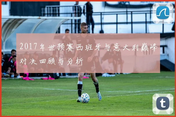 2017年世预赛西班牙与意大利巅峰对决回顾与分析