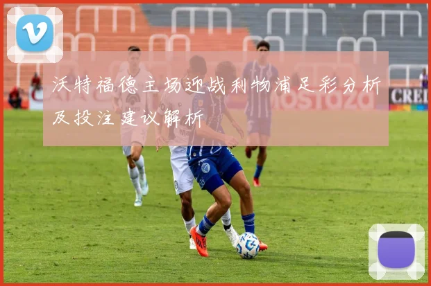 沃特福德主场迎战利物浦足彩分析及投注建议解析