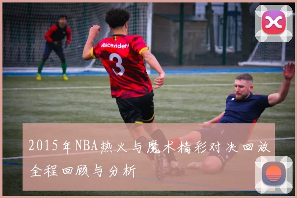 2015年NBA热火与魔术精彩对决回放全程回顾与分析