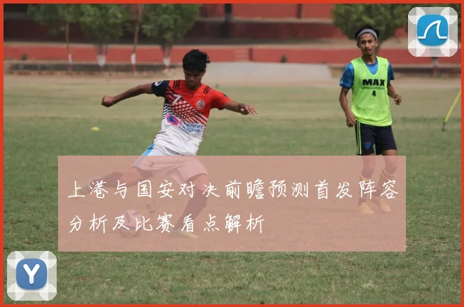 上港与国安对决前瞻预测首发阵容分析及比赛看点解析