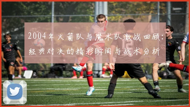 2004年火箭队与魔术队激战回顾：经典对决的精彩瞬间与战术分析