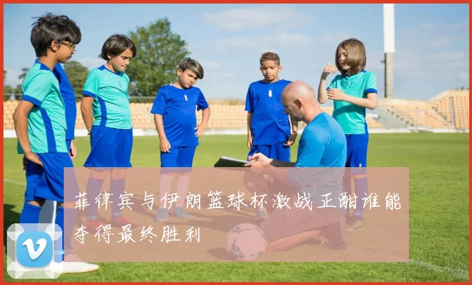 菲律宾与伊朗篮球杯激战正酣谁能夺得最终胜利