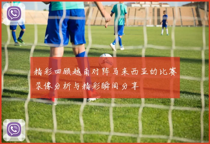 精彩回顾越南对阵马来西亚的比赛录像分析与精彩瞬间分享