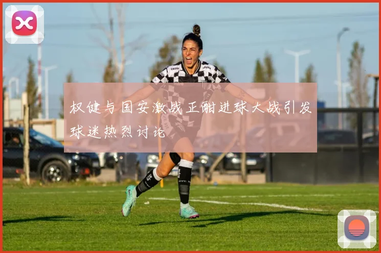 权健与国安激战正酣进球大战引发球迷热烈讨论