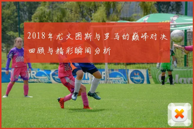 2018年尤文图斯与罗马的巅峰对决回顾与精彩瞬间分析