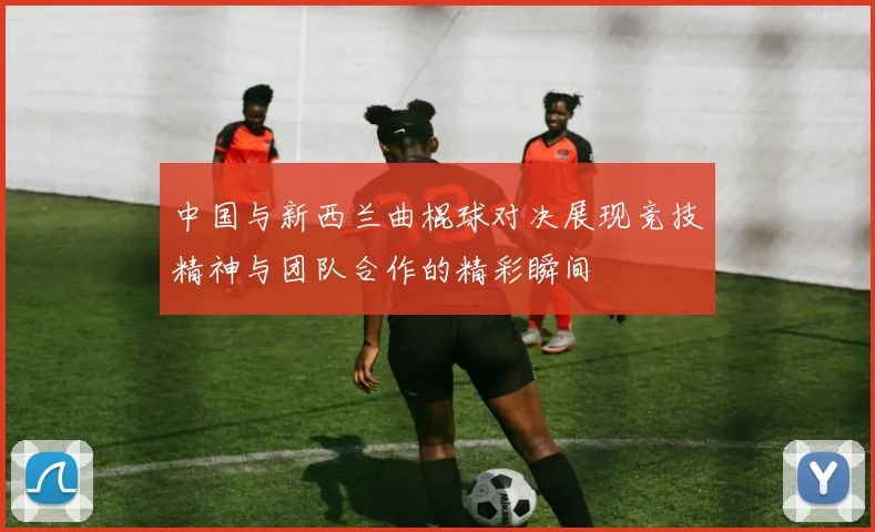 中国与新西兰曲棍球对决展现竞技精神与团队合作的精彩瞬间