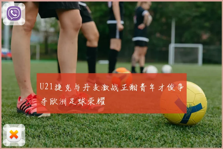 U21捷克与丹麦激战正酣青年才俊争夺欧洲足球荣耀