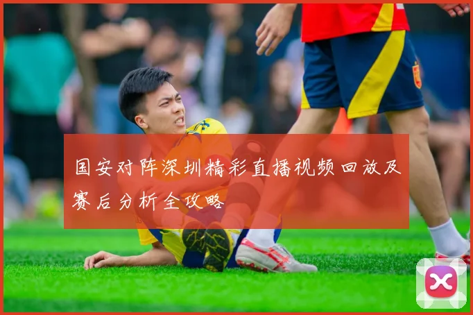 国安对阵深圳精彩直播视频回放及赛后分析全攻略