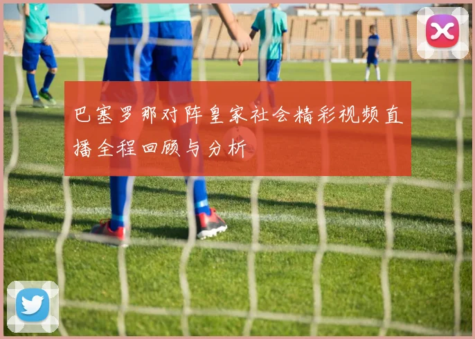 巴塞罗那对阵皇家社会精彩视频直播全程回顾与分析