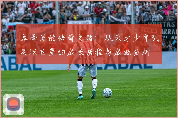 本泽马的传奇之路：从天才少年到足坛巨星的成长历程与成就分析