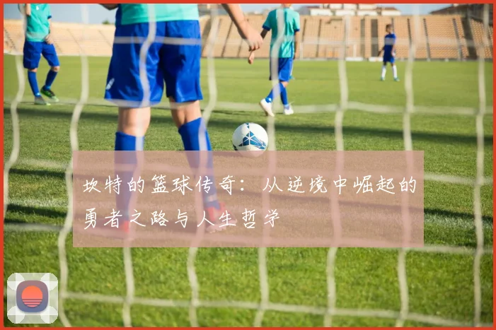 坎特的篮球传奇：从逆境中崛起的勇者之路与人生哲学