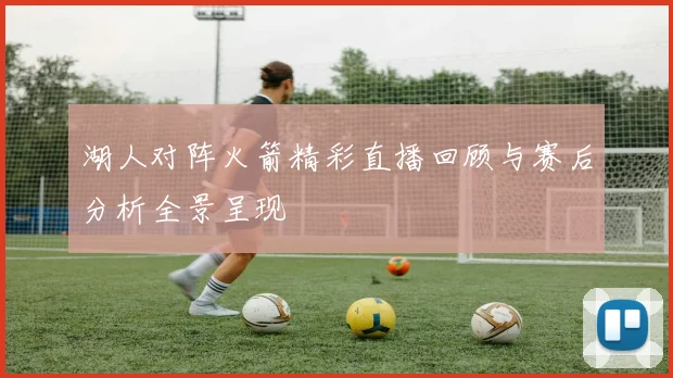 湖人对阵火箭精彩直播回顾与赛后分析全景呈现