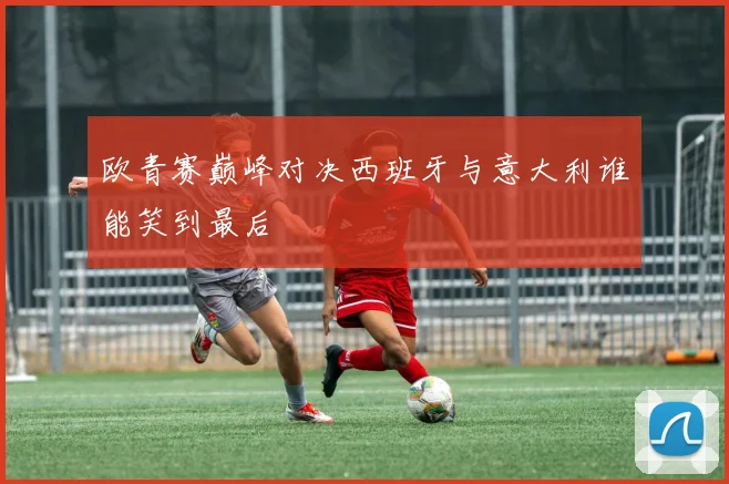 欧青赛巅峰对决西班牙与意大利谁能笑到最后