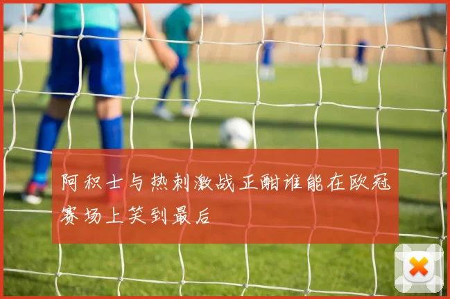 阿积士与热刺激战正酣谁能在欧冠赛场上笑到最后