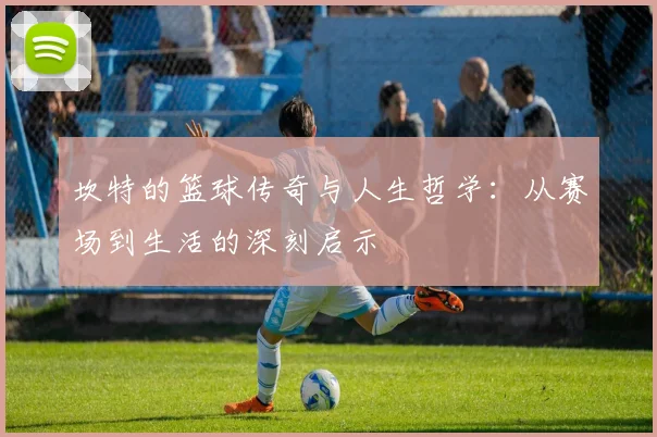 坎特的篮球传奇与人生哲学：从赛场到生活的深刻启示