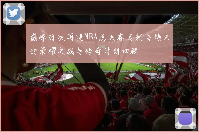 巅峰对决再现NBA总决赛马刺与热火的荣耀之战与传奇时刻回顾