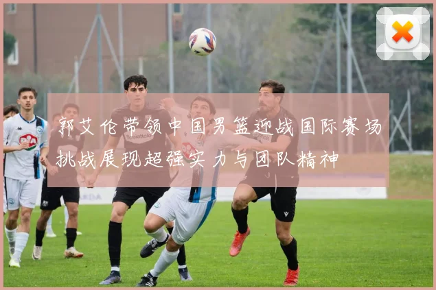 郭艾伦带领中国男篮迎战国际赛场挑战展现超强实力与团队精神