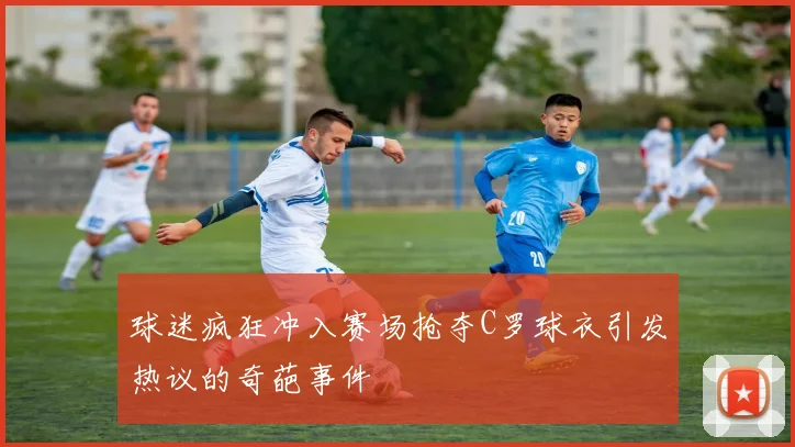 球迷疯狂冲入赛场抢夺C罗球衣引发热议的奇葩事件