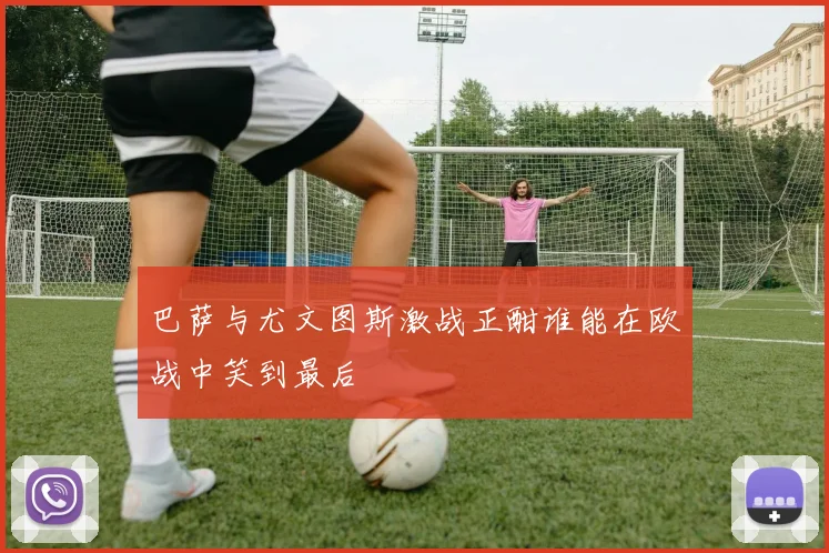巴萨与尤文图斯激战正酣谁能在欧战中笑到最后