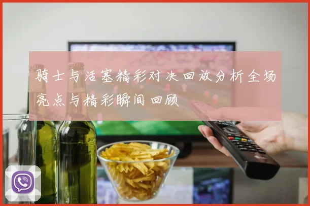骑士与活塞精彩对决回放分析全场亮点与精彩瞬间回顾