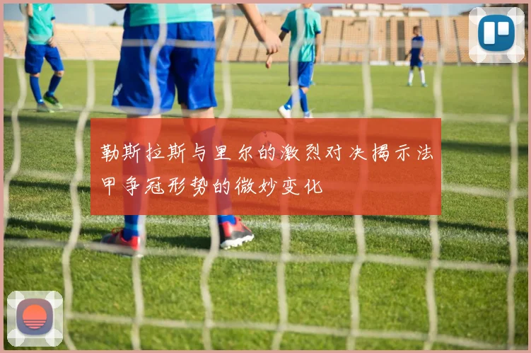 勒斯拉斯与里尔的激烈对决揭示法甲争冠形势的微妙变化