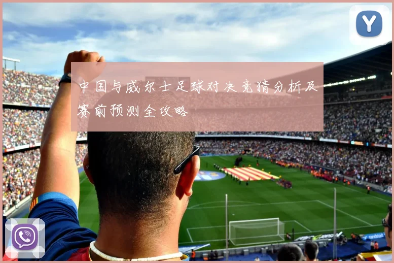中国与威尔士足球对决竞猜分析及赛前预测全攻略